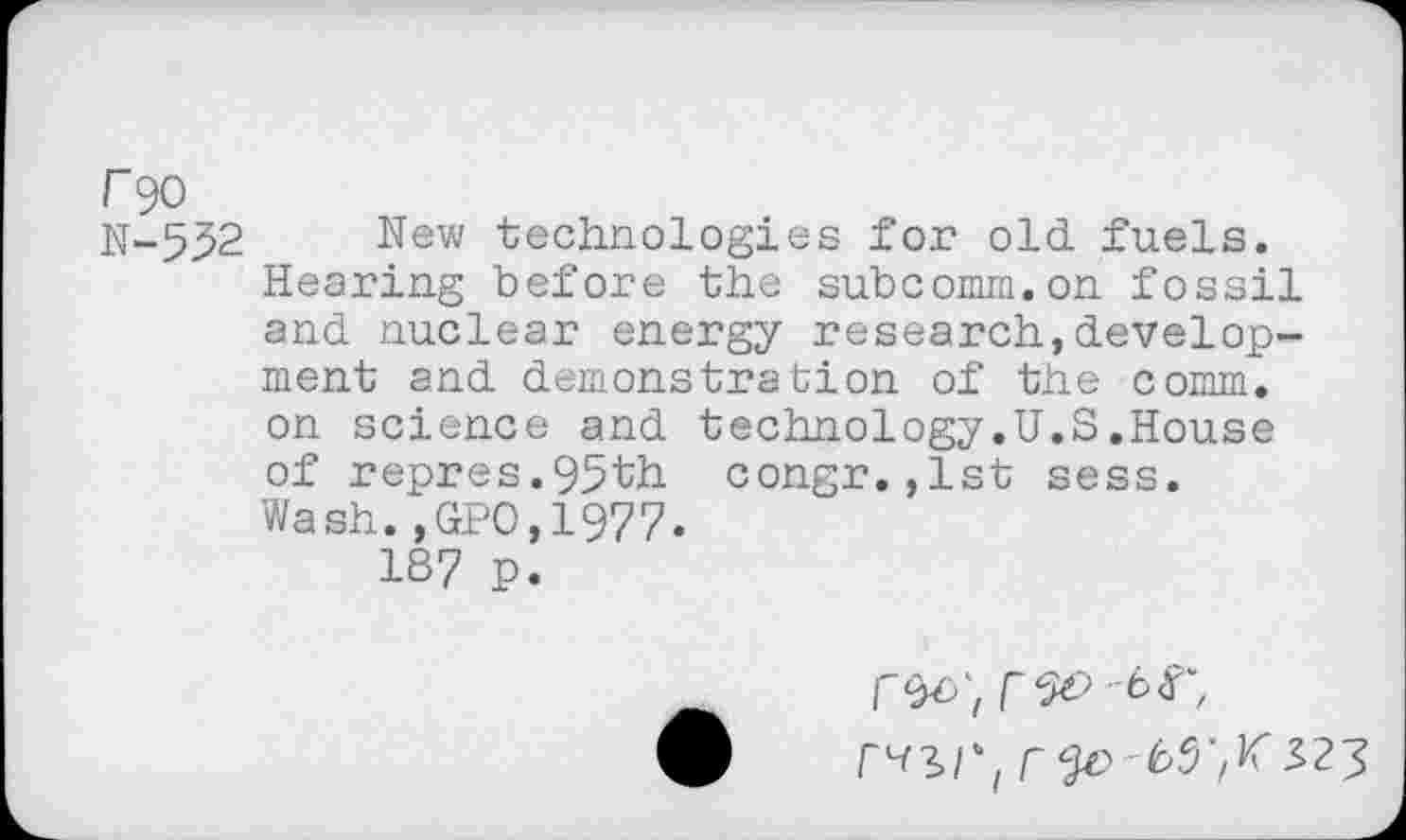 ﻿r 90
N-532 New technologies for old fuels.
Hearing before the subcomm.on fossil and nuclear energy research,development and demonstration of the comm, on science and technology.U.S.House of repres.95th congr.,lst sess. Wash.,GPO,19?7.
187 p.
r^r, -	S23